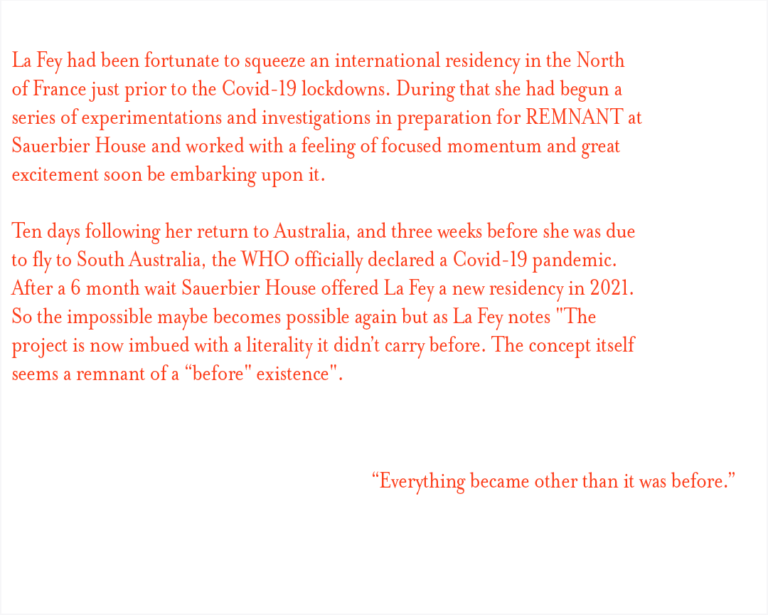 La Fey had been fortunate to squeeze an international residency in the North of France just prior to the Covid-19 lockdowns. During that she had begun a series of experimentations and investigations in preparation for REMNANT at Sauerbier House and worked with a feeling of focused momentum and great excitement soon be embarking upon it.  Ten days following her return to Australia, and three weeks before she was due to fly to South Australia, the WHO officially declared a Covid-19 pandemic.  After a 6 month wait Sauerbier House offered La Fey a new residency in 2021. So the impossible maybe becomes possible again but as La Fey notes "The project is now imbued with a literality it didn’t carry before. The concept itself seems a remnant of a “before" existence". “Everything became other than it was before”. 
